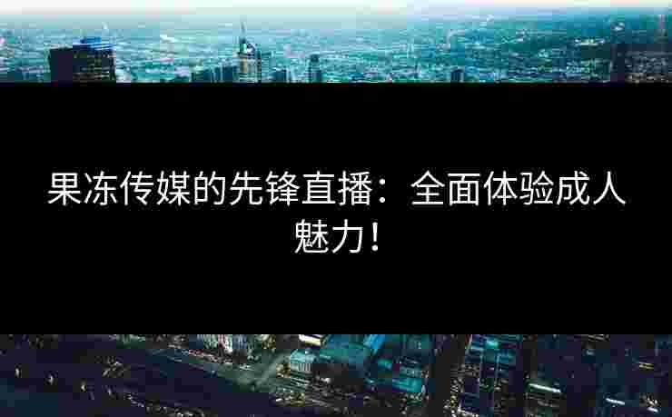 果冻传媒的先锋直播：全面体验成人魅力！