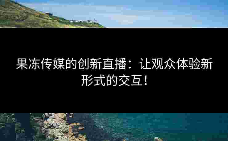 果冻传媒的创新直播：让观众体验新形式的交互！