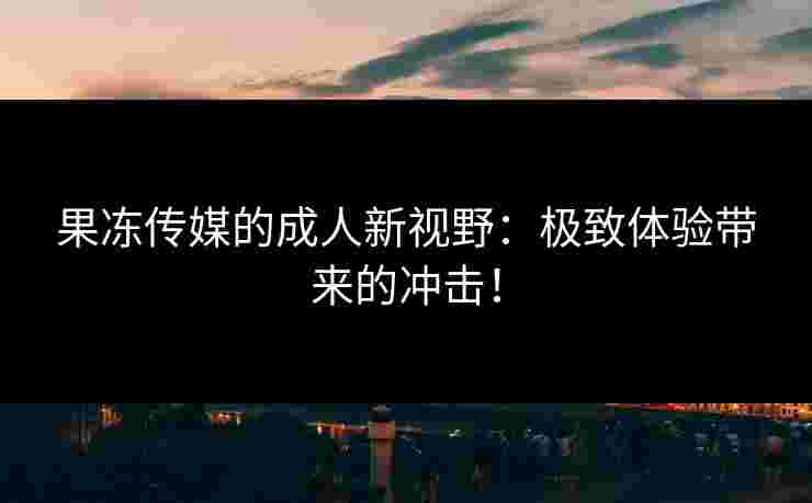 果冻传媒的成人新视野：极致体验带来的冲击！