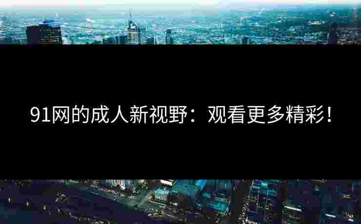 91网的成人新视野：观看更多精彩！
