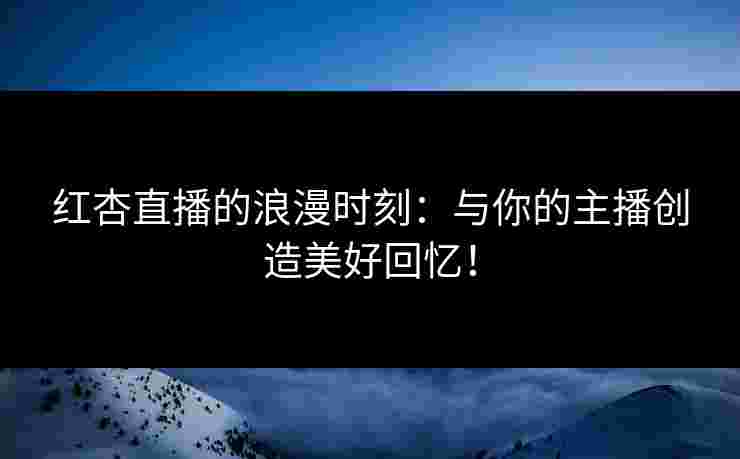 红杏直播的浪漫时刻：与你的主播创造美好回忆！