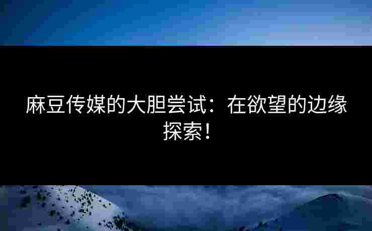 麻豆传媒的大胆尝试：在欲望的边缘探索！