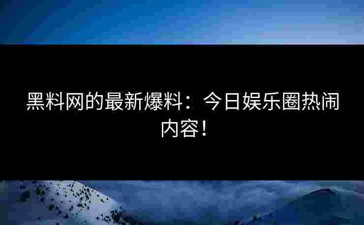 黑料网的最新爆料：今日娱乐圈热闹内容！