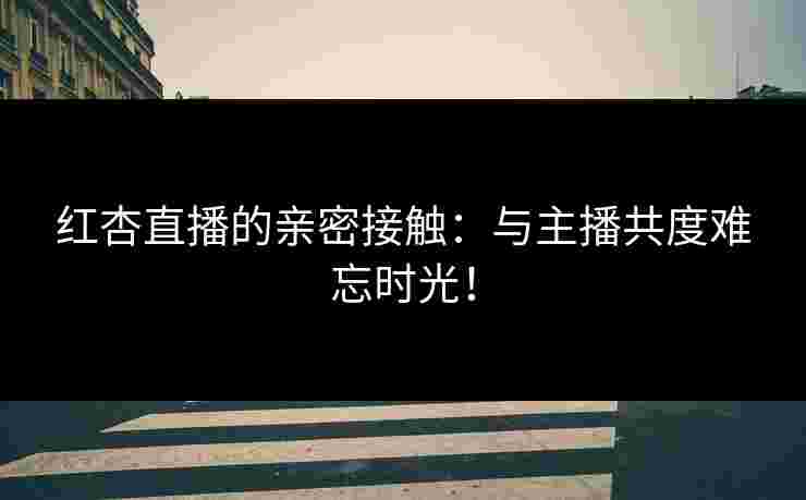 红杏直播的亲密接触：与主播共度难忘时光！