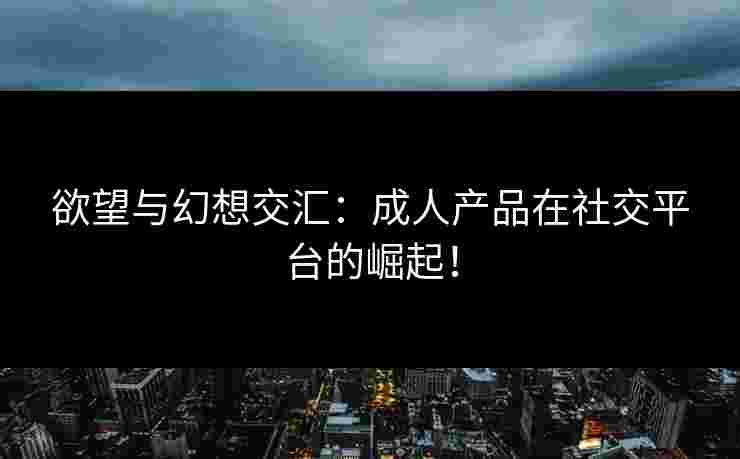 欲望与幻想交汇：成人产品在社交平台的崛起！