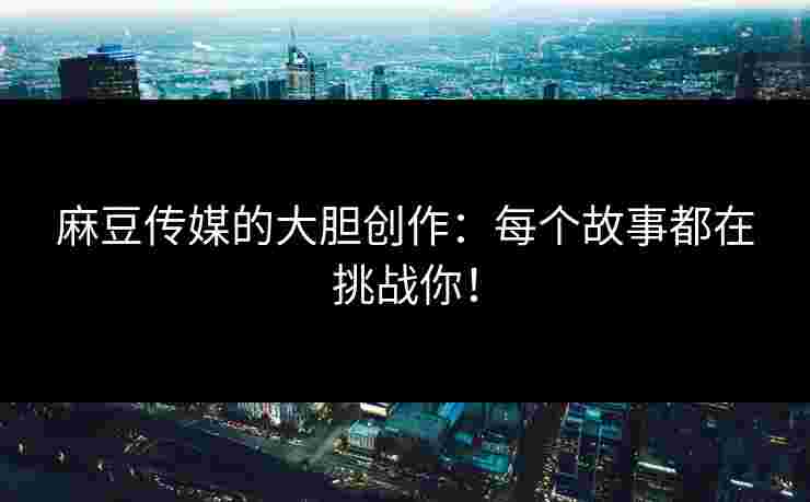 麻豆传媒的大胆创作：每个故事都在挑战你！