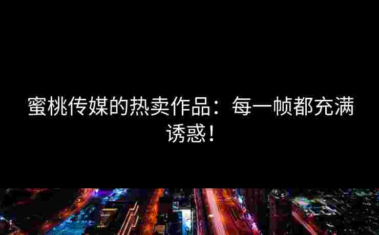 蜜桃传媒的热卖作品：每一帧都充满诱惑！