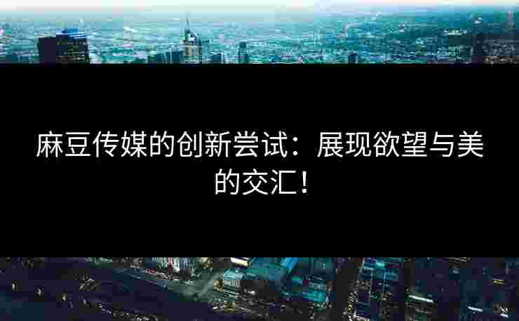 麻豆传媒的创新尝试：展现欲望与美的交汇！