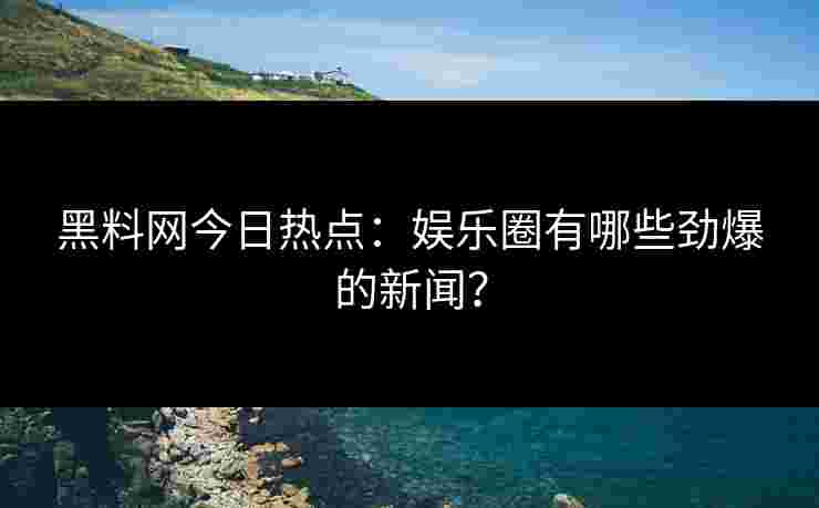 黑料网今日热点：娱乐圈有哪些劲爆的新闻？