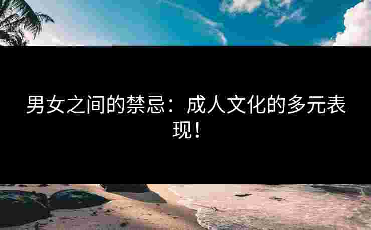 男女之间的禁忌：成人文化的多元表现！