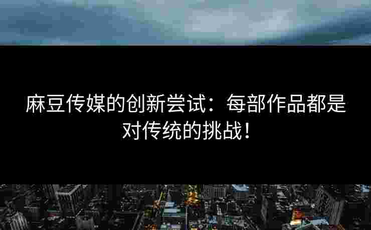 麻豆传媒的创新尝试：每部作品都是对传统的挑战！