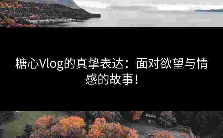 糖心Vlog的真挚表达：面对欲望与情感的故事！