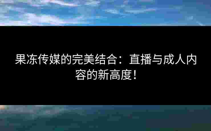 果冻传媒的完美结合：直播与成人内容的新高度！