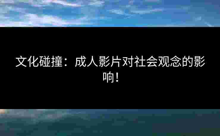 文化碰撞：成人影片对社会观念的影响！