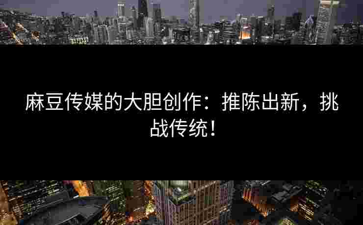 麻豆传媒的大胆创作:推陈出新,挑战传统! 麻豆传媒的大胆创作:推陈出新,挑战传统!