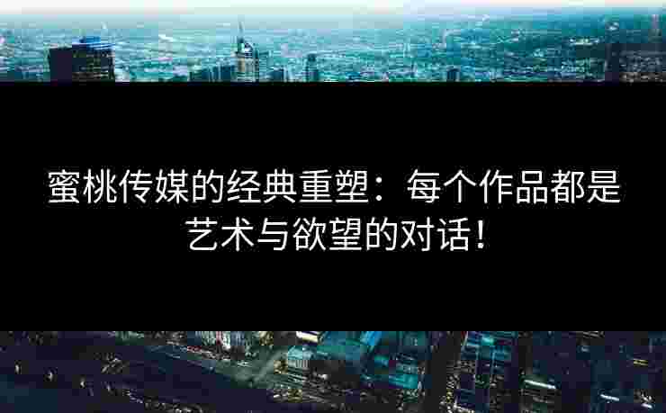 蜜桃传媒的经典重塑：每个作品都是艺术与欲望的对话！