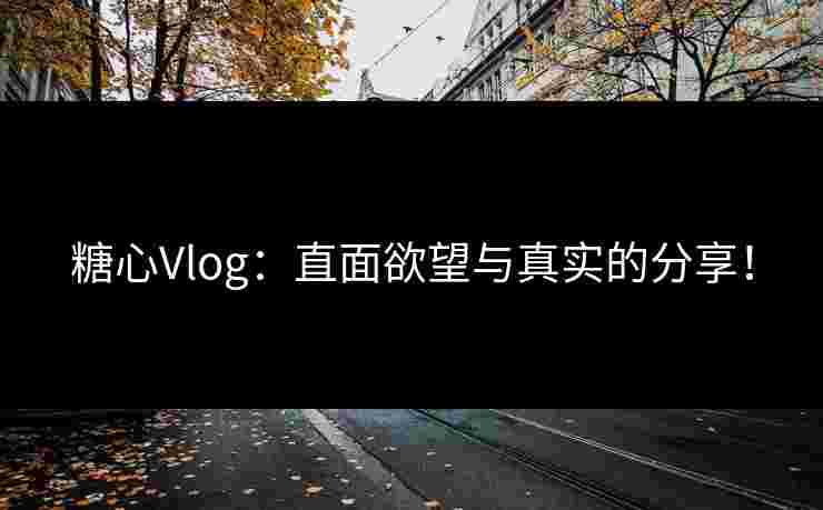 糖心Vlog：直面欲望与真实的分享！