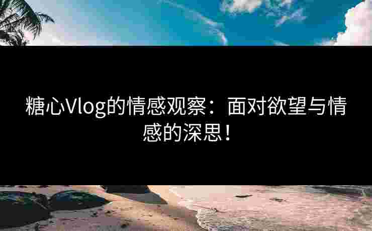 糖心Vlog的情感观察：面对欲望与情感的深思！