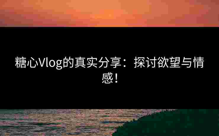 糖心Vlog的真实分享：探讨欲望与情感！
