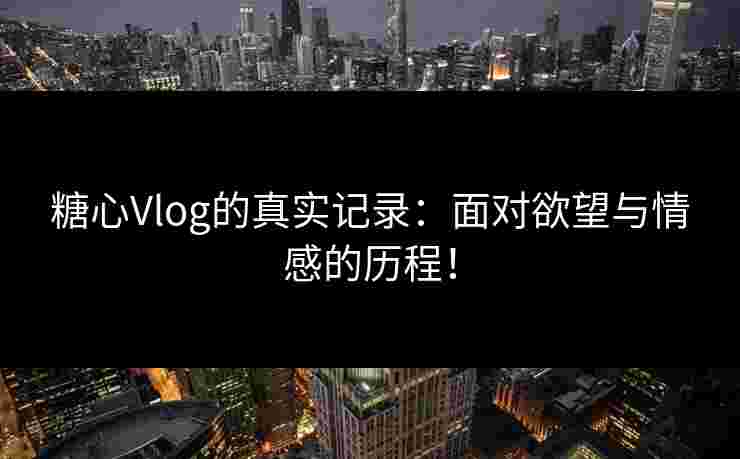 糖心Vlog的真实记录：面对欲望与情感的历程！