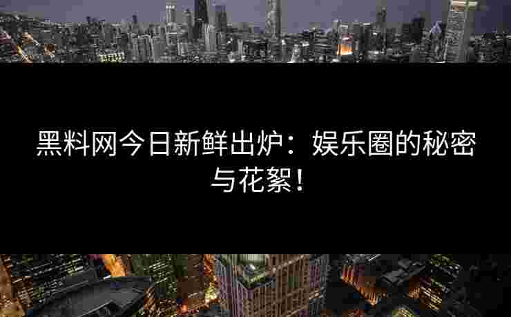 黑料网今日新鲜出炉：娱乐圈的秘密与花絮！