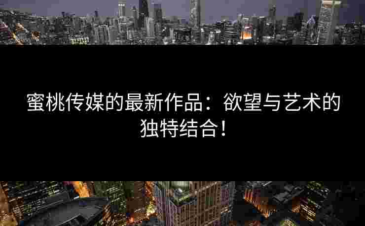 蜜桃传媒的最新作品：欲望与艺术的独特结合！