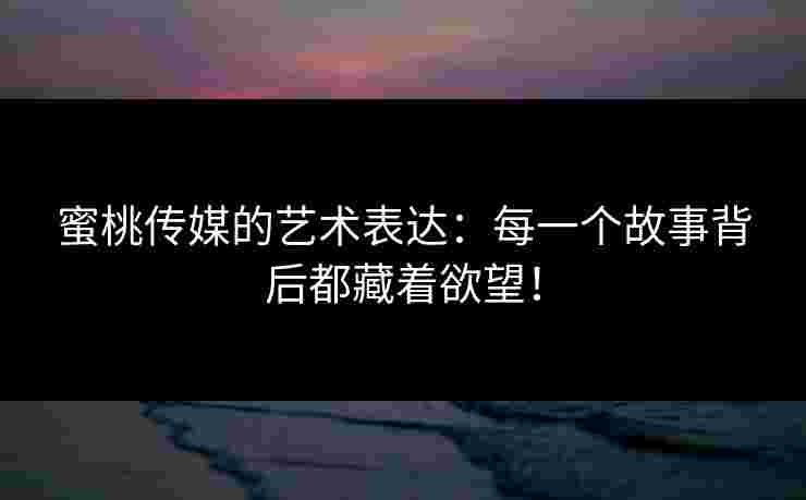蜜桃传媒的艺术表达:每一个故事背后都藏着欲望! 蜜桃传媒的艺术表达:每一个故事背后都藏着欲望!