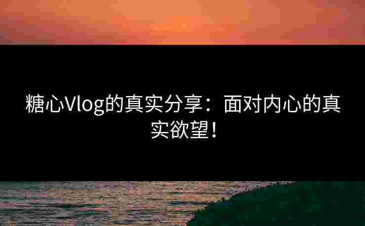 糖心Vlog的真实分享：面对内心的真实欲望！