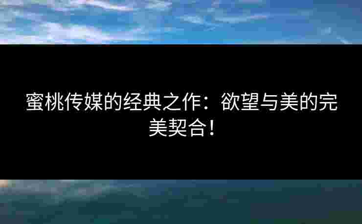 蜜桃传媒的经典之作：欲望与美的完美契合！