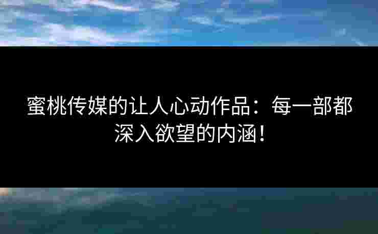 蜜桃传媒的让人心动作品：每一部都深入欲望的内涵！