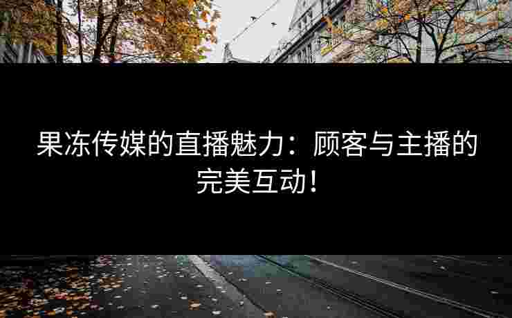 果冻传媒的直播魅力：顾客与主播的完美互动！