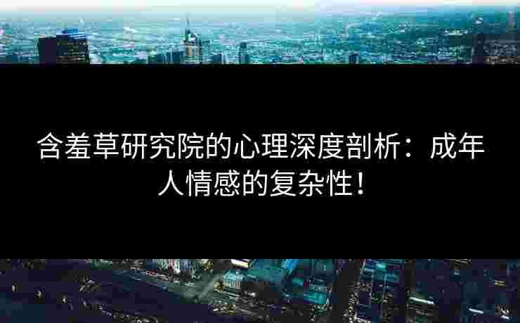含羞草研究院的心理深度剖析：成年人情感的复杂性！
