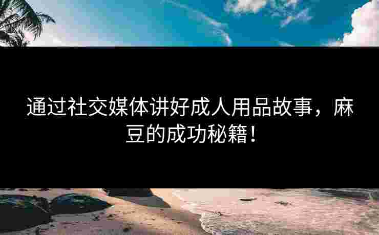 通过社交媒体讲好成人用品故事,麻豆的成功秘籍! 通过社交媒体讲好成人用品故事,麻豆的成功秘籍!