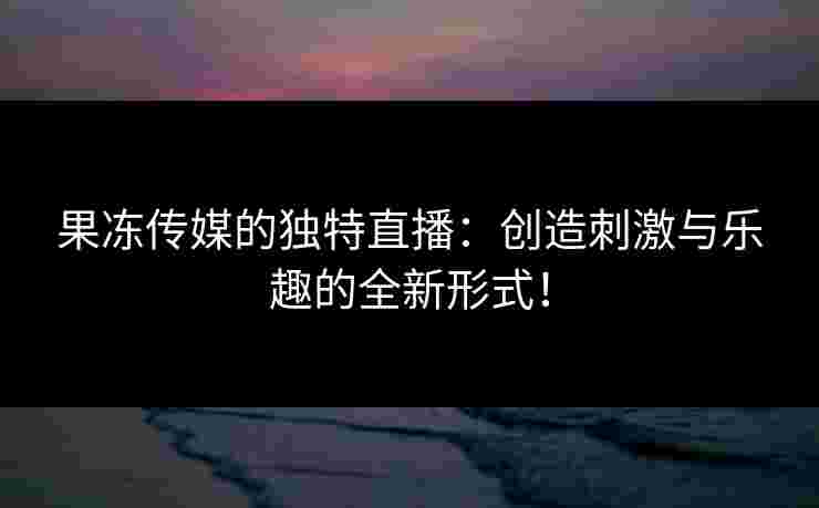 果冻传媒的独特直播：创造刺激与乐趣的全新形式！