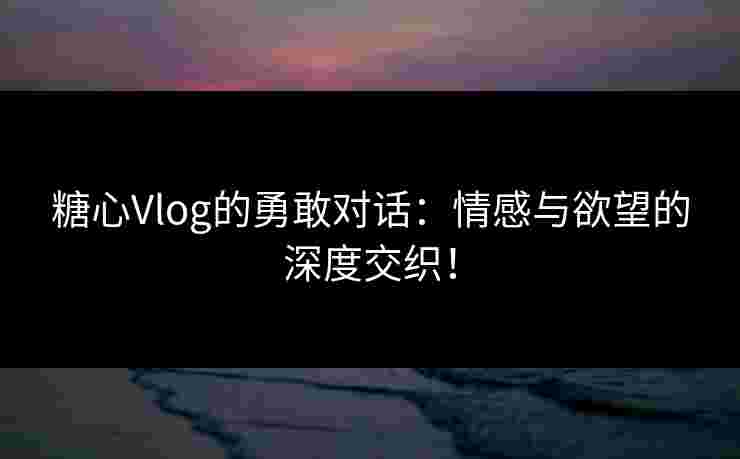 糖心Vlog的勇敢对话:情感与欲望的深度交织! 糖心Vlog的勇敢对话:情感与欲望的深度交织!