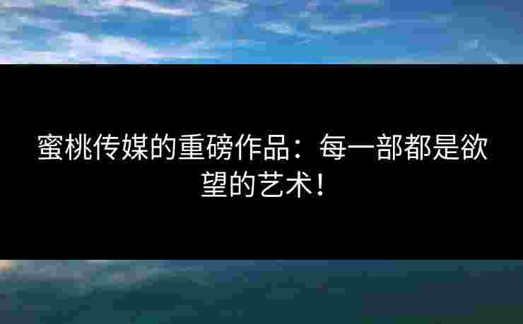 蜜桃传媒的重磅作品:每一部都是欲望的艺术! 蜜桃传媒的重磅作品:每一部都是欲望的艺术!