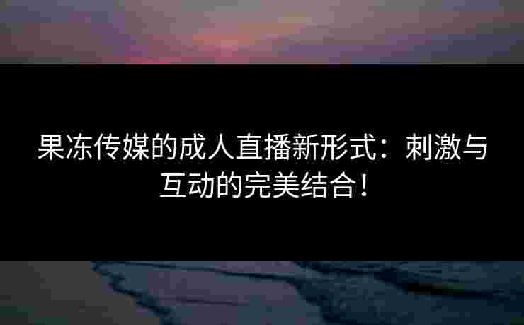 果冻传媒的成人直播新形式:刺激与互动的完美结合! 果冻传媒的成人直播新形式:刺激与互动的完美结合!
