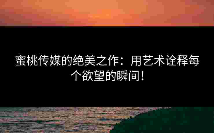 蜜桃传媒的绝美之作：用艺术诠释每个欲望的瞬间！