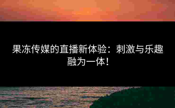果冻传媒的直播新体验：刺激与乐趣融为一体！