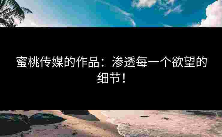 蜜桃传媒的作品：渗透每一个欲望的细节！