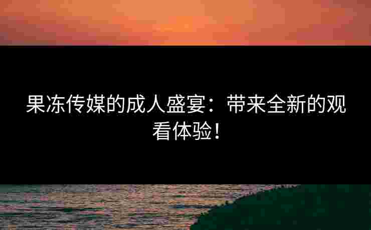 果冻传媒的成人盛宴：带来全新的观看体验！