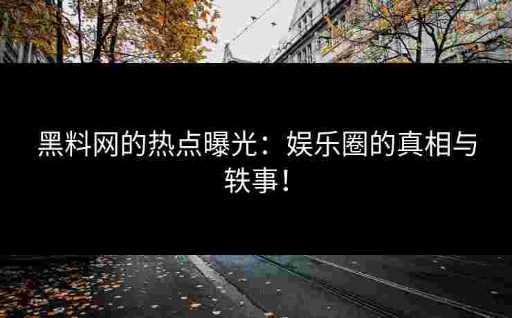 黑料网的热点曝光：娱乐圈的真相与轶事！