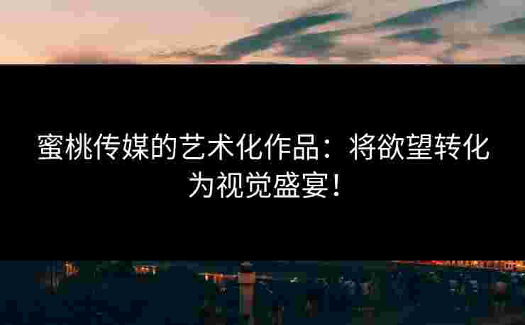 蜜桃传媒的艺术化作品:将欲望转化为视觉盛宴! 蜜桃传媒的艺术化作品:将欲望转化为视觉盛宴!