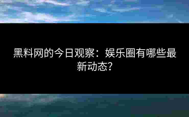 黑料网的今日观察：娱乐圈有哪些最新动态？