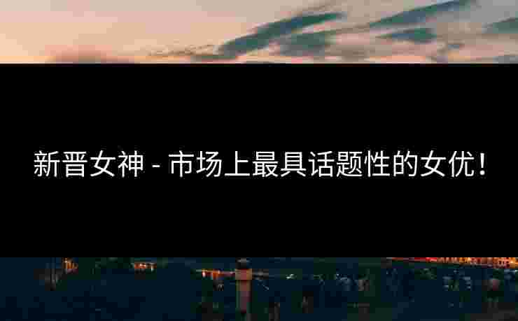 新晋女神 - 市场上最具话题性的女优！