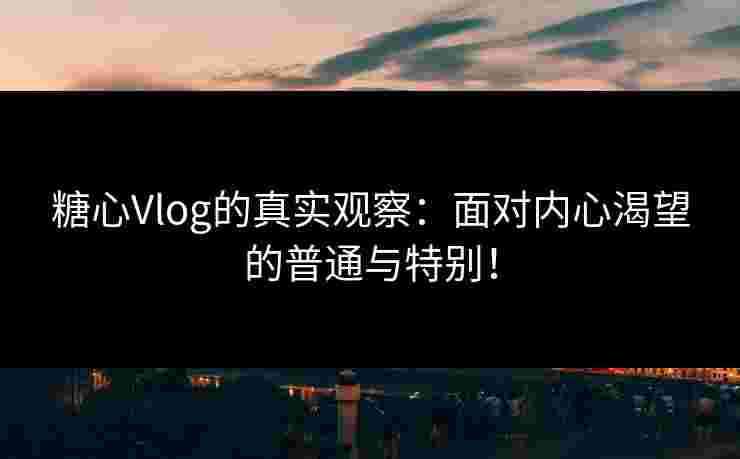 糖心Vlog的真实观察：面对内心渴望的普通与特别！