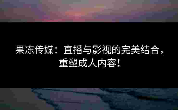 果冻传媒：直播与影视的完美结合，重塑成人内容！