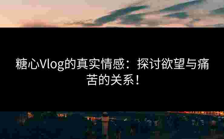 糖心Vlog的真实情感：探讨欲望与痛苦的关系！