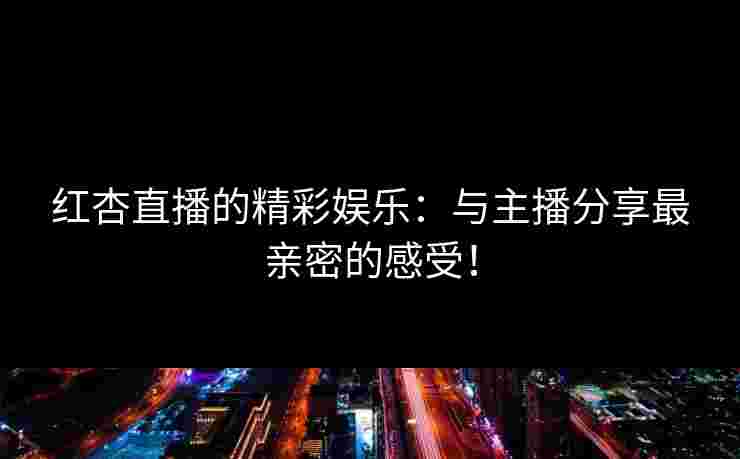 红杏直播的精彩娱乐:与主播分享最亲密的感受! 红杏直播的精彩娱乐:与主播分享最亲密的感受!