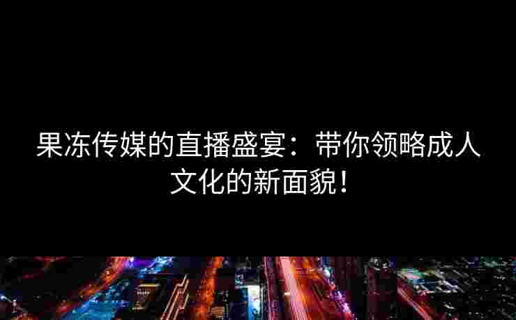 果冻传媒的直播盛宴：带你领略成人文化的新面貌！